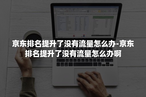 京东排名提升了没有流量怎么办-京东排名提升了没有流量怎么办啊 京东排名提升了没有流量怎么办-京东排名提升了没有流量怎么办啊