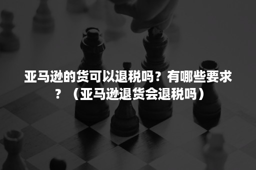 亚马逊的货可以退税吗？有哪些要求？（亚马逊退货会退税吗）