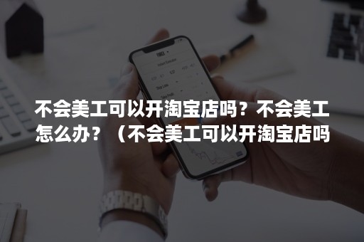 不会美工可以开淘宝店吗？不会美工怎么办？（不会美工可以开淘宝店吗?不会美工怎么办呀）