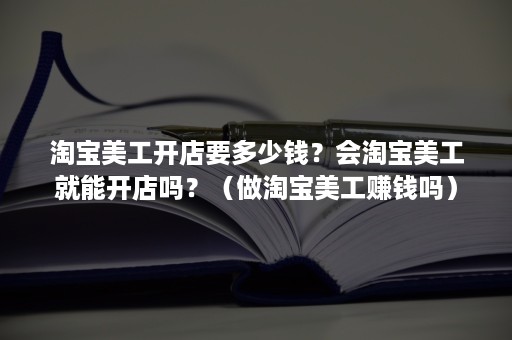 淘宝美工开店要多少钱？会淘宝美工就能开店吗？（做淘宝美工赚钱吗）