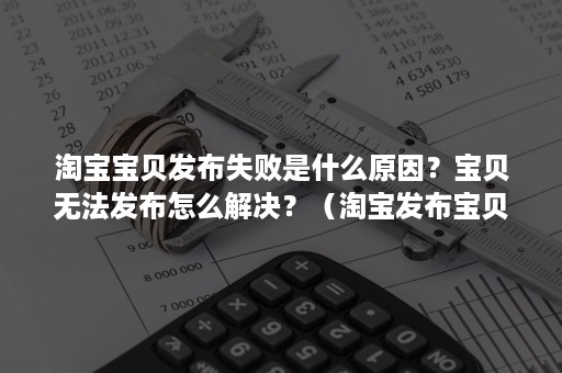 淘宝宝贝发布失败是什么原因？宝贝无法发布怎么解决？（淘宝发布宝贝不成功怎么办）