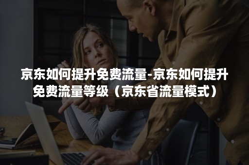 京东如何提升免费流量-京东如何提升免费流量等级（京东省流量模式）