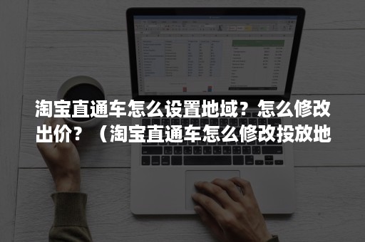 淘宝直通车怎么设置地域？怎么修改出价？（淘宝直通车怎么修改投放地域）