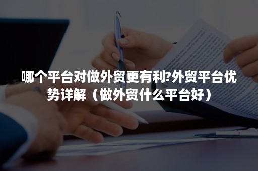 哪个平台对做外贸更有利?外贸平台优势详解（做外贸什么平台好）