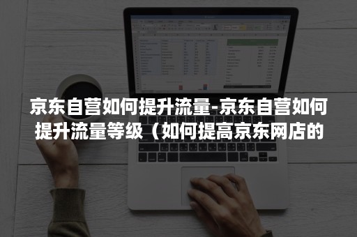 京东自营如何提升流量-京东自营如何提升流量等级（如何提高京东网店的流量）