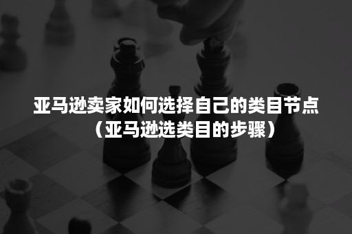 亚马逊卖家如何选择自己的类目节点（亚马逊选类目的步骤）