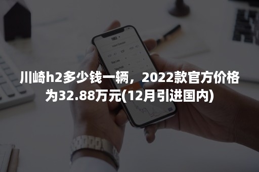 川崎h2多少钱一辆，2022款官方价格为32.88万元(12月引进国内)