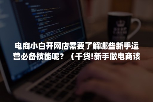 电商小白开网店需要了解哪些新手运营必备技能呢?(干货!新手做电商该怎么运营?) 电商小白开网店需要了解哪些新手运营必备技能呢?(干货!新手做电商该怎么运营?)
