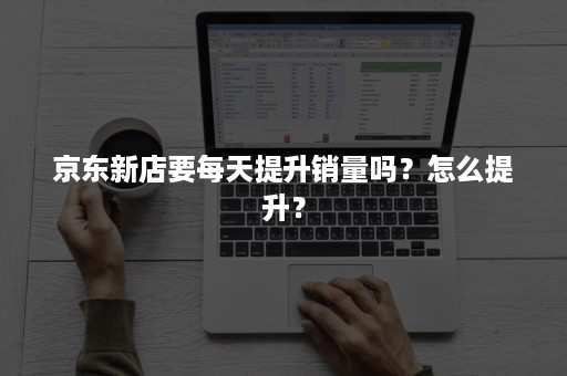 京东新店要每天提升销量吗?怎么提升? 京东新店要每天提升销量吗?怎么提升?