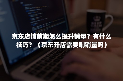 京东店铺前期怎么提升销量?有什么技巧?(京东开店需要刷销量吗) 京东店铺前期怎么提升销量?有什么技巧?(京东开店需要刷销量吗)