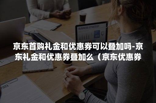 京东首购礼金和优惠券可以叠加吗-京东礼金和优惠券叠加么(京东优惠券先打折还是满减) 京东首购礼金和优惠券可以叠加吗-京东礼金和优惠券叠加么(京东优惠券先打折还是满减)