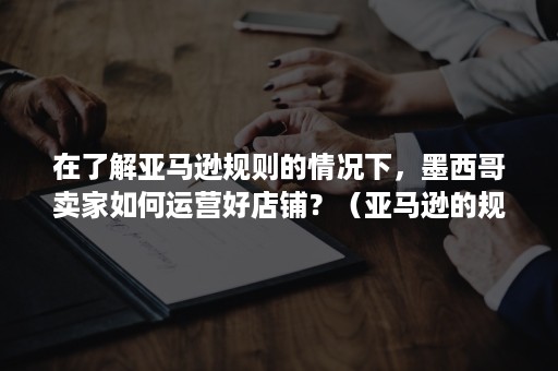 在了解亚马逊规则的情况下，墨西哥卖家如何运营好店铺？（亚马逊的规则是怎样的）