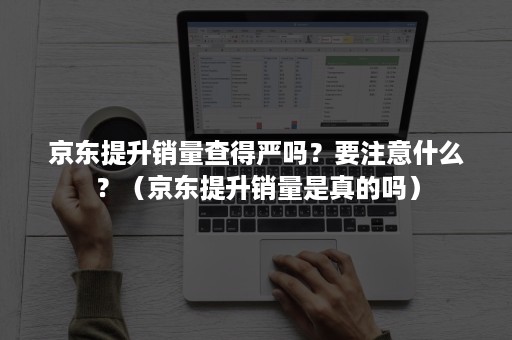 京东提升销量查得严吗？要注意什么？（京东提升销量是真的吗）