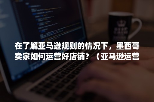 在了解亚马逊规则的情况下，墨西哥卖家如何运营好店铺？（亚马逊运营小技巧）