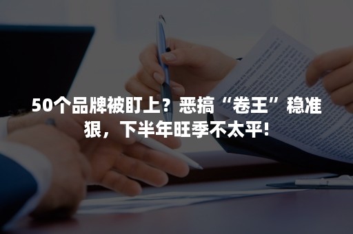 50个品牌被盯上？恶搞“卷王”稳准狠，下半年旺季不太平!