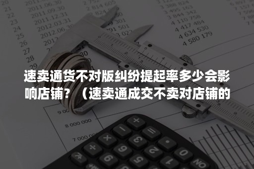 速卖通货不对版纠纷提起率多少会影响店铺？（速卖通成交不卖对店铺的影响）