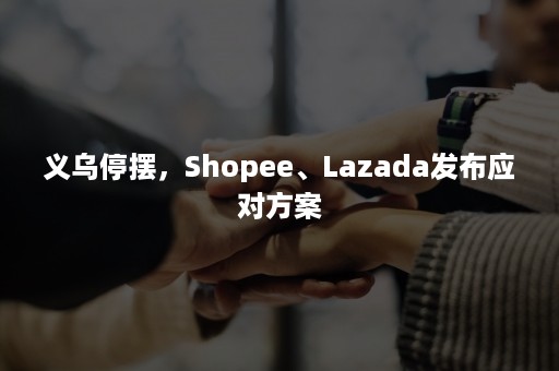 义乌停摆，Shopee、Lazada发布应对方案