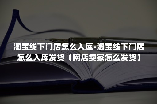 淘宝线下门店怎么入库-淘宝线下门店怎么入库发货（网店卖家怎么发货）