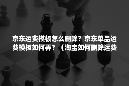 京东运费模板怎么删除？京东单品运费模板如何弄？（淘宝如何删除运费模板）