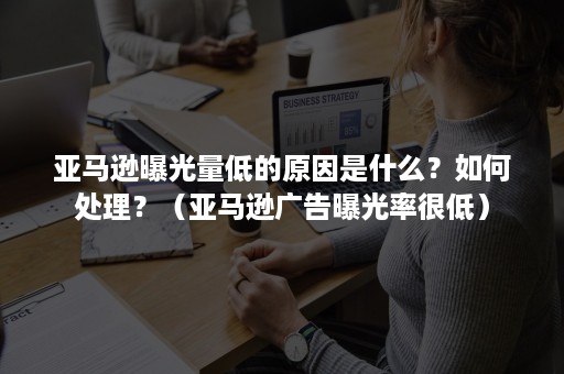 亚马逊曝光量低的原因是什么？如何处理？（亚马逊广告曝光率很低）