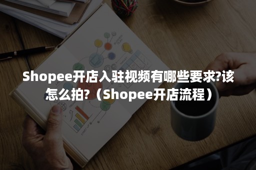 Shopee开店入驻视频有哪些要求?该怎么拍?（Shopee开店流程）