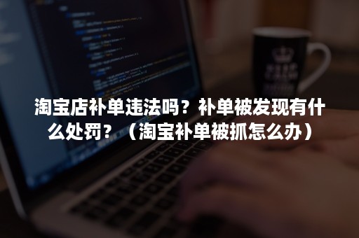 淘宝店补单违法吗？补单被发现有什么处罚？（淘宝补单被抓怎么办）