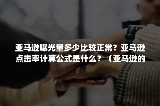 亚马逊曝光量多少比较正常？亚马逊点击率计算公式是什么？（亚马逊的点击率怎么算的）