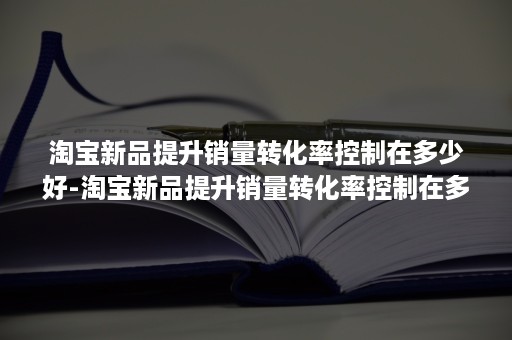 淘宝新品提升销量转化率控制在多少好-淘宝新品提升销量转化率控制在多少好呢