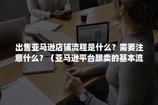 出售亚马逊店铺流程是什么？需要注意什么？（亚马逊平台跟卖的基本流程）