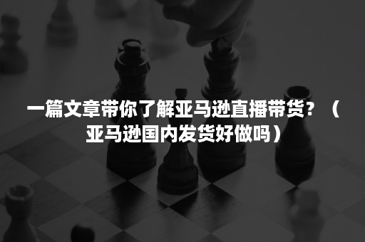 一篇文章带你了解亚马逊直播带货？（亚马逊国内发货好做吗）