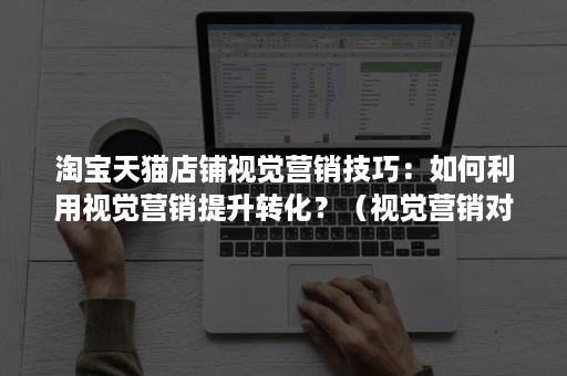 淘宝天猫店铺视觉营销技巧:如何利用视觉营销提升转化?(视觉营销对网店转化率提高有哪些贡献) 淘宝天猫店铺视觉营销技巧:如何利用视觉营销提升转化?(视觉营销对网店转化率提高有哪些贡献)