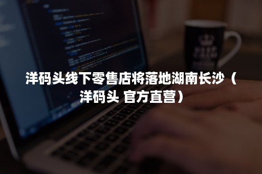 洋码头线下零售店将落地湖南长沙(洋码头 官方直营) 洋码头线下零售店将落地湖南长沙(洋码头 官方直营)