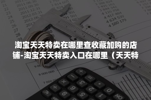 淘宝天天特卖在哪里查收藏加购的店铺-淘宝天天特卖入口在哪里（天天特价在淘宝首页有入口吗）