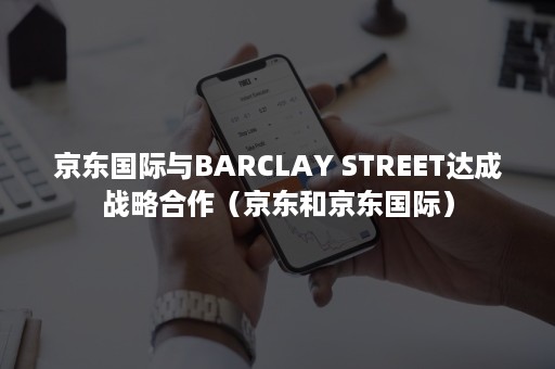 京东国际与BARCLAY STREET达成战略合作(京东和京东国际) 京东国际与BARCLAY STREET达成战略合作(京东和京东国际)