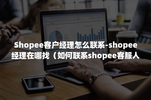 Shopee客户经理怎么联系-shopee经理在哪找（如何联系shopee客服人员）