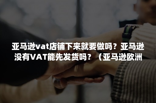 亚马逊vat店铺下来就要做吗？亚马逊没有VAT能先发货吗？（亚马逊欧洲店铺不做了vat要注销吗）