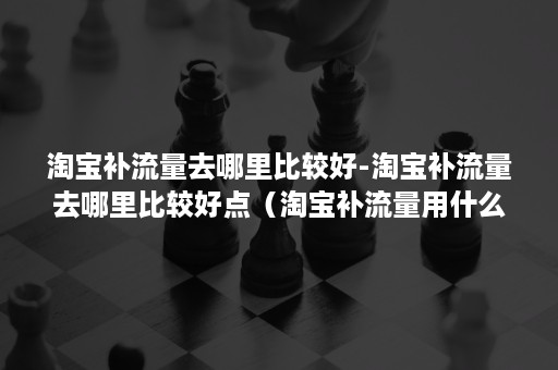 淘宝补流量去哪里比较好-淘宝补流量去哪里比较好点（淘宝补流量用什么软件）