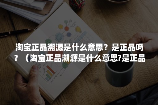 淘宝正品溯源是什么意思？是正品吗？（淘宝正品溯源是什么意思?是正品吗知乎）