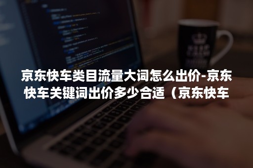 京东快车类目流量大词怎么出价-京东快车关键词出价多少合适（京东快车关键词出价怎么算）