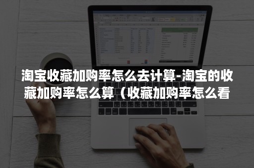 淘宝收藏加购率怎么去计算-淘宝的收藏加购率怎么算（收藏加购率怎么看）