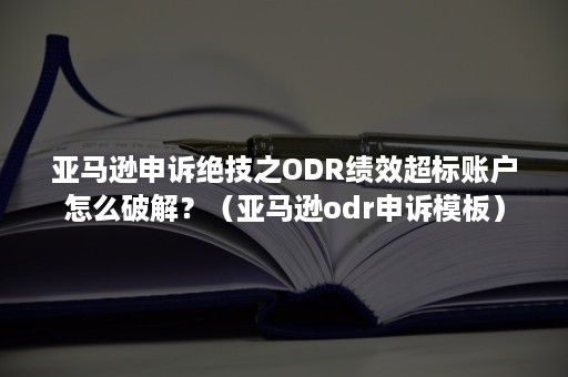 亚马逊申诉绝技之ODR绩效超标账户怎么破解？（亚马逊odr申诉模板）