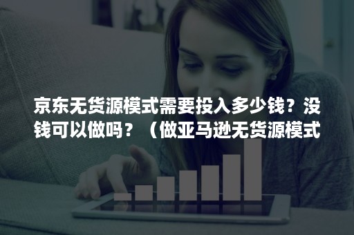 京东无货源模式需要投入多少钱？没钱可以做吗？（做亚马逊无货源模式需要花多少钱）