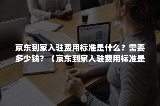 京东到家入驻费用标准是什么？需要多少钱？（京东到家入驻费用标准是什么?需要多少钱呢）