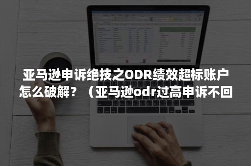 亚马逊申诉绝技之ODR绩效超标账户怎么破解？（亚马逊odr过高申诉不回来吗）