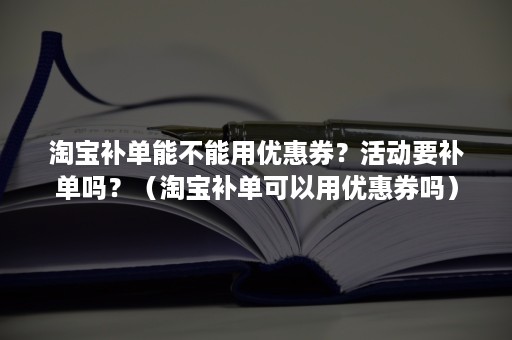 淘宝补单能不能用优惠券？活动要补单吗？（淘宝补单可以用优惠券吗）