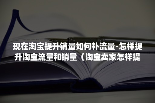 现在淘宝提升销量如何补流量-怎样提升淘宝流量和销量（淘宝卖家怎样提升流量）