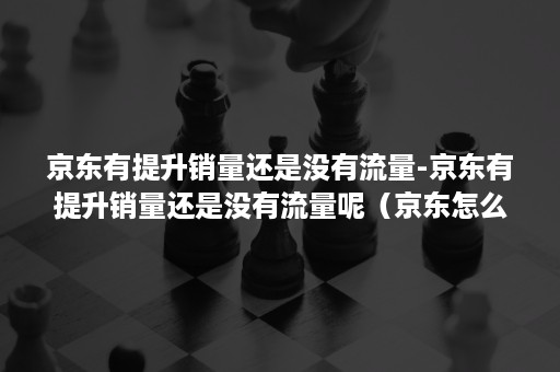 京东有提升销量还是没有流量-京东有提升销量还是没有流量呢（京东怎么提高销量）