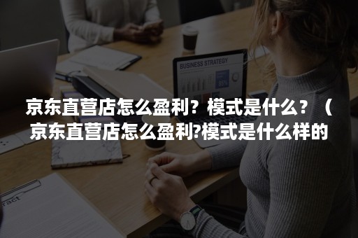 京东直营店怎么盈利？模式是什么？（京东直营店怎么盈利?模式是什么样的）