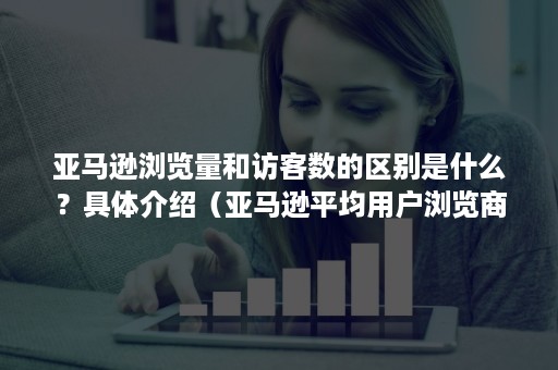 亚马逊浏览量和访客数的区别是什么？具体介绍（亚马逊平均用户浏览商品销售率为）