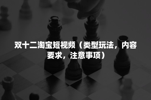 双十二淘宝短视频（类型玩法，内容要求，注意事项）